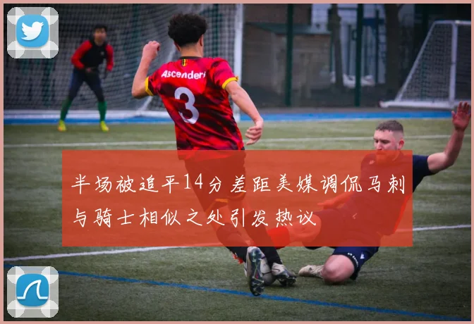 半场被追平14分差距美媒调侃马刺与骑士相似之处引发热议