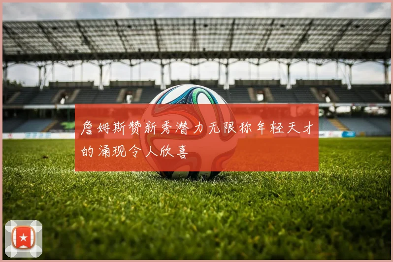 詹姆斯赞新秀潜力无限称年轻天才的涌现令人欣喜