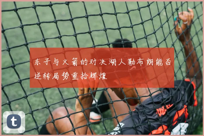 东子与火箭的对决湖人勒布朗能否逆转局势重拾辉煌