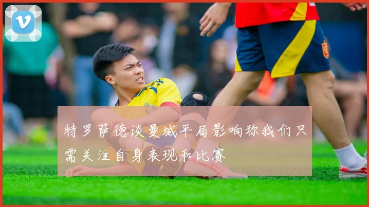 特罗萨德谈曼城平局影响称我们只需关注自身表现和比赛