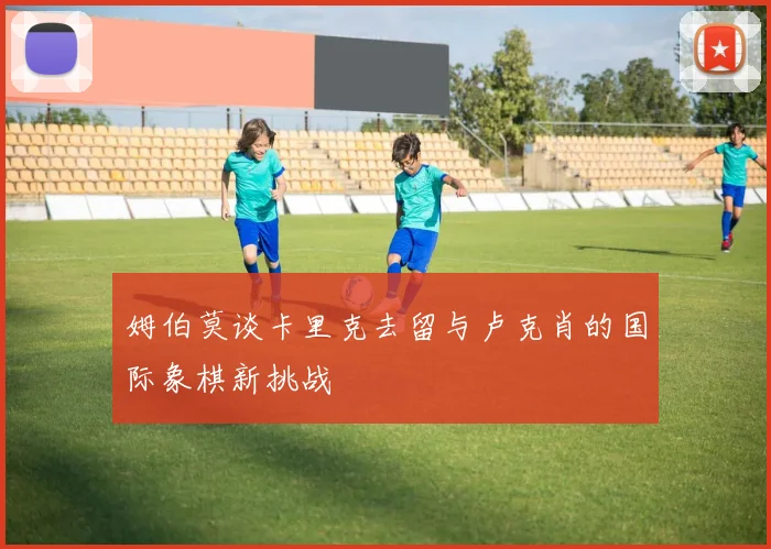 姆伯莫谈卡里克去留与卢克肖的国际象棋新挑战