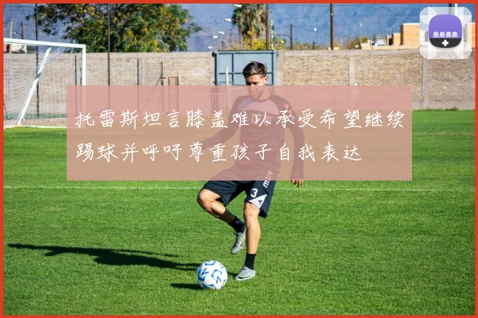 托雷斯坦言膝盖难以承受希望继续踢球并呼吁尊重孩子自我表达