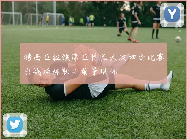 穆西亚拉缺席亚特兰大次回合比赛出战柏林联合前景堪忧